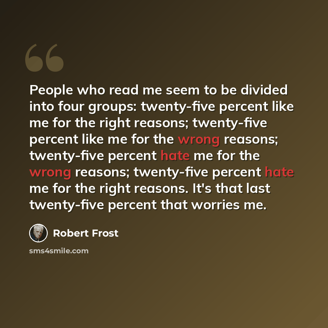 “People who read me seem to be divided into four groups: twenty-five percent like me for the right reasons; twenty-five percent like me for the wrong reasons; twenty-five percent hate me for the wrong reasons; twenty-five percent hate me for the right reasons. It's that last twenty-five percent…” quote by Robert Frost