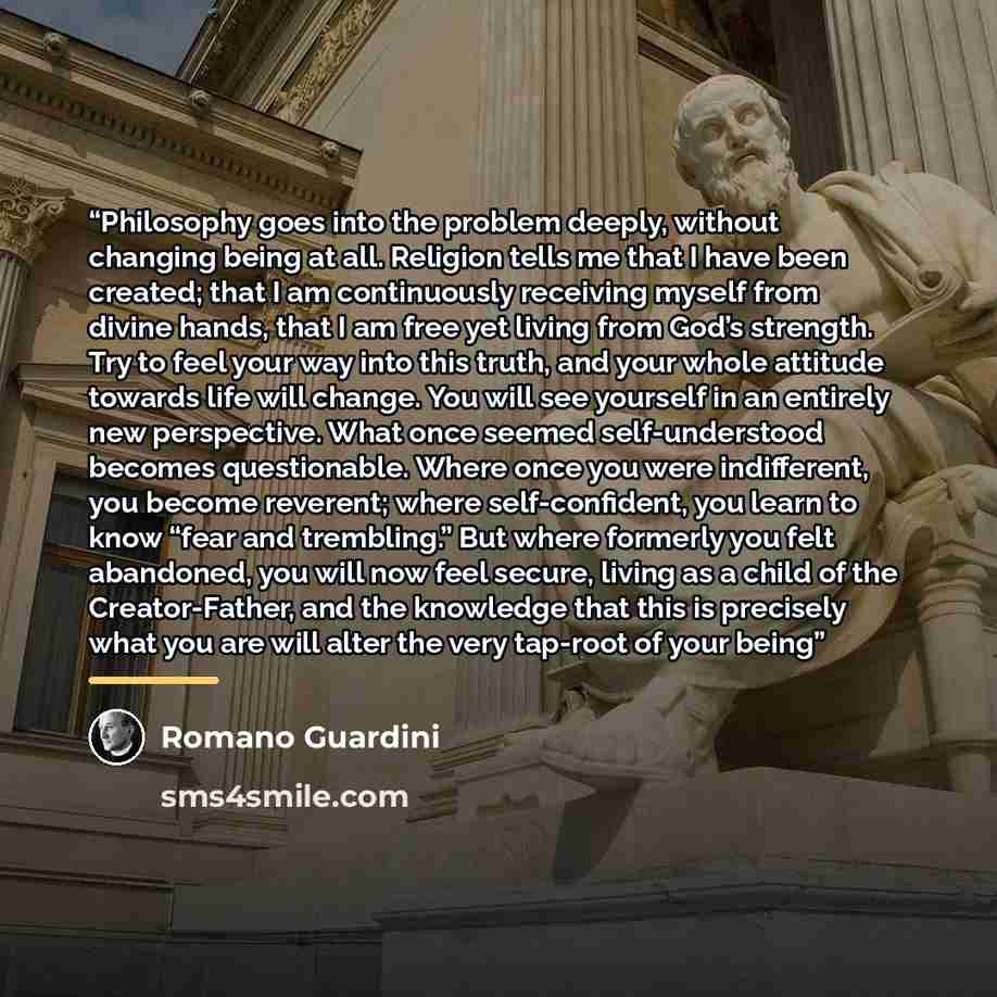 “Philosophy goes into the problem deeply, without changing being at all. Religion tells me that I have been created; that I am continuously receiving myself from divine hands, that I am free yet living from God’s strength. Try to feel your way into this truth, and your whole attitude towards life…” quote by Romano Guardini