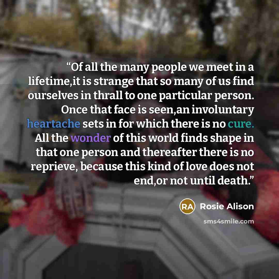 “Of all the many people we meet in a lifetime,it is strange that so many of us find ourselves in thrall to one particular person. Once that face is seen,an involuntary heartache sets in for which there is no cure. All the wonder of this world finds shape in that one person and thereafter there is…” quote by Rosie Alison