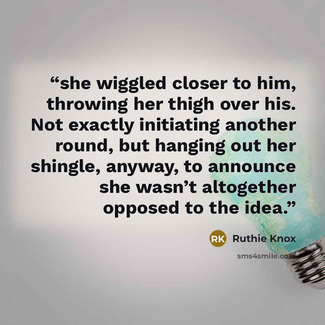 “she wiggled closer to him, throwing her thigh over his. Not exactly initiating another round, but hanging out her shingle, anyway, to announce she wasn’t altogether opposed to the idea.” quote by Ruthie Knox
