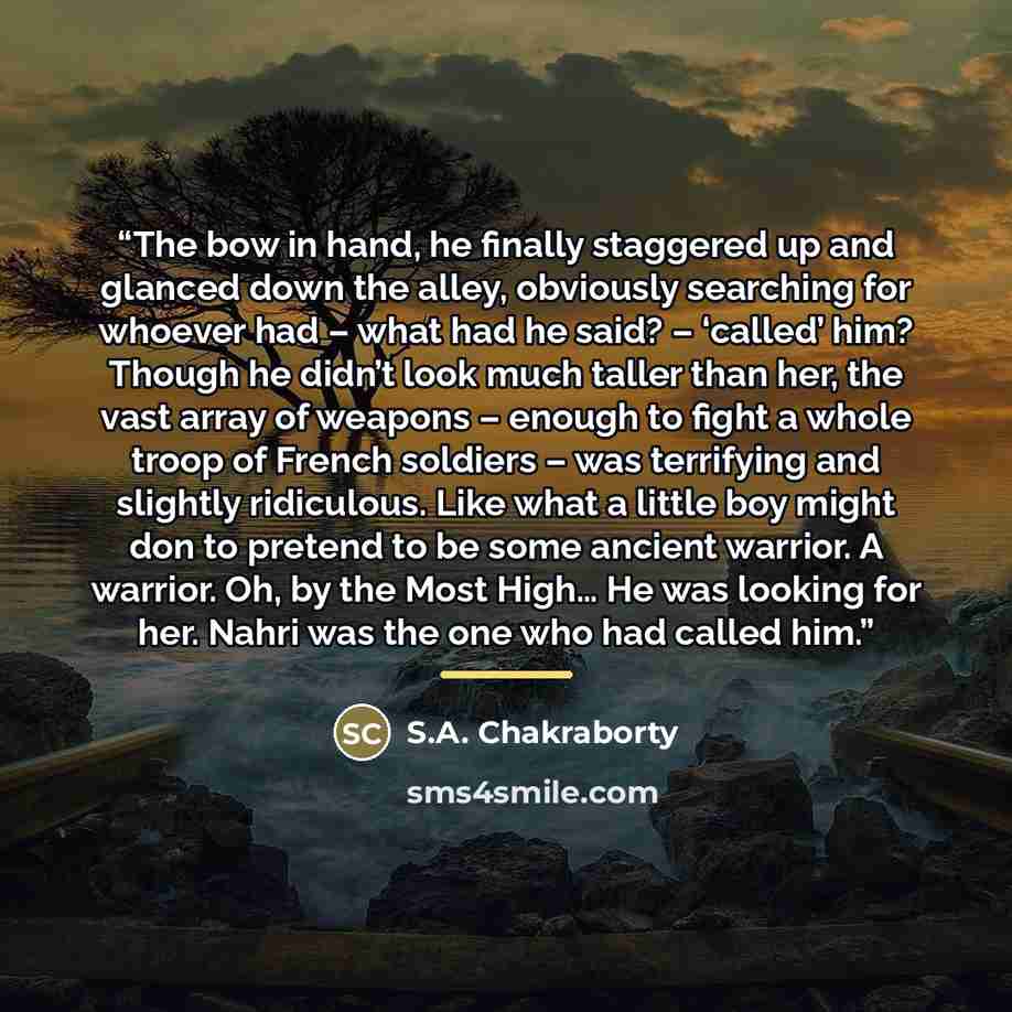 “The bow in hand, he finally staggered up and glanced down the alley, obviously searching for whoever had – what had he said? – ‘called’ him? Though he didn’t look much taller than her, the vast array of weapons – enough to fight a whole troop of French soldiers – was terrifying and slightly…” quote by S.A. Chakraborty