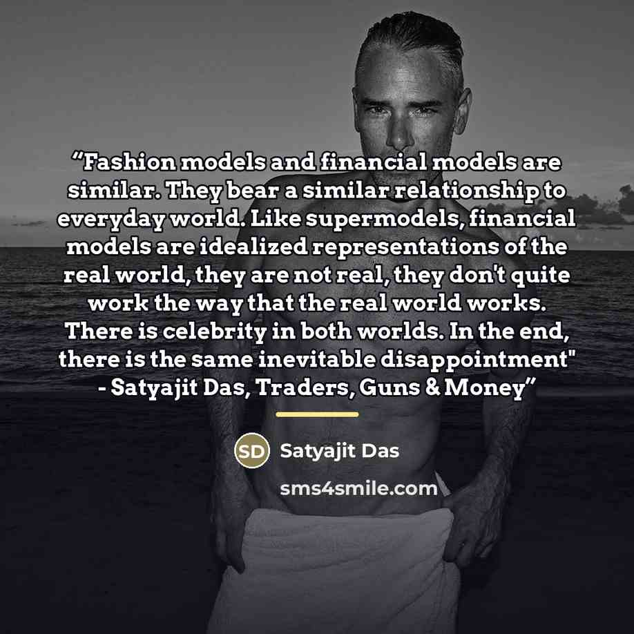 “Fashion models and financial models are similar. They bear a similar relationship to everyday world. Like supermodels, financial models are idealized representations of the real world, they are not real, they don't quite work the way that the real world works. There is celebrity in both worlds. In…” quote by Satyajit Das
