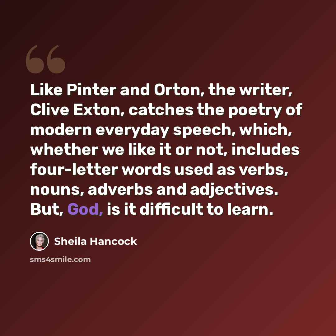 “Like Pinter and Orton, the writer, Clive Exton, catches the poetry of modern everyday speech, which, whether we like it or not, includes four-letter words used as verbs, nouns, adverbs and adjectives. But, God, is it difficult to learn.” quote by Sheila Hancock
