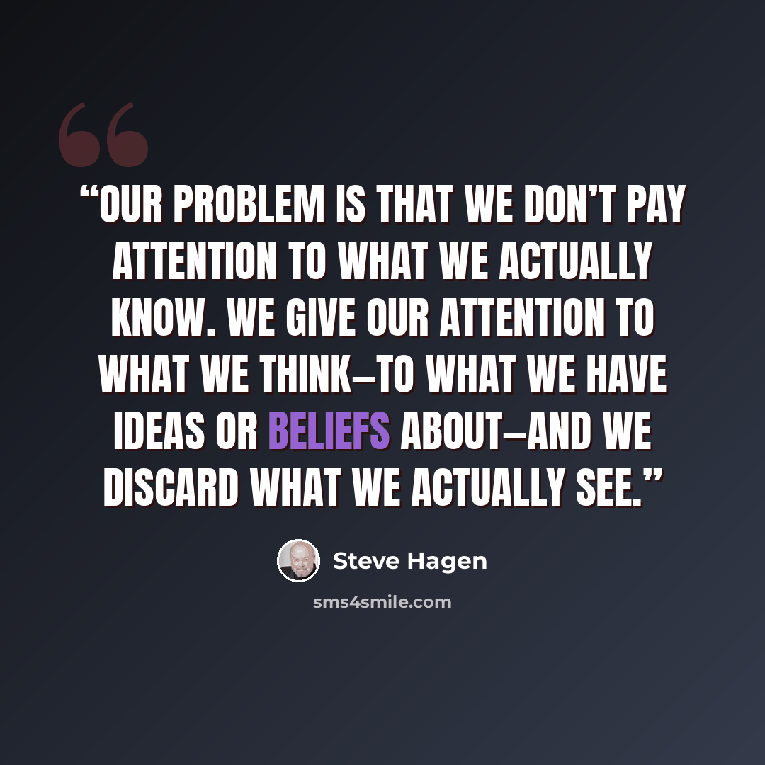 “Our problem is that we don’t pay attention to what we actually know. We give our attention to what we think—to what we have ideas or beliefs about—and we discard what we actually see.” quote by Steve Hagen