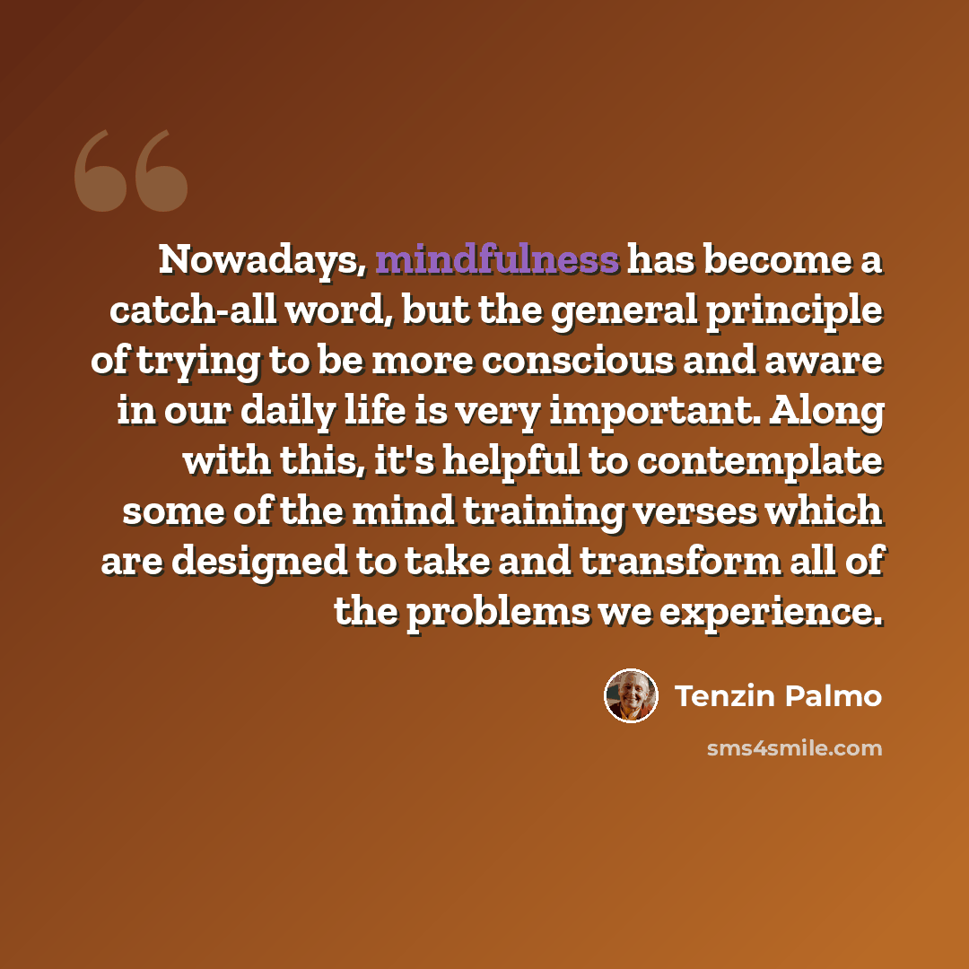 “Nowadays, mindfulness has become a catch-all word, but the general principle of trying to be more conscious and aware in our daily life is very important. Along with this, it's helpful to contemplate some of the mind training verses which are designed to take and transform all of the problems we…” quote by Tenzin Palmo
