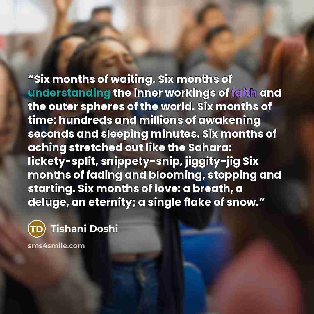 “Six months of waiting. Six months of understanding the inner workings of faith and the outer spheres of the world. Six months of time: hundreds and millions of awakening seconds and sleeping minutes. Six months of aching stretched out like the Sahara: lickety-split, snippety-snip, jiggity-jig Six…” quote by Tishani Doshi