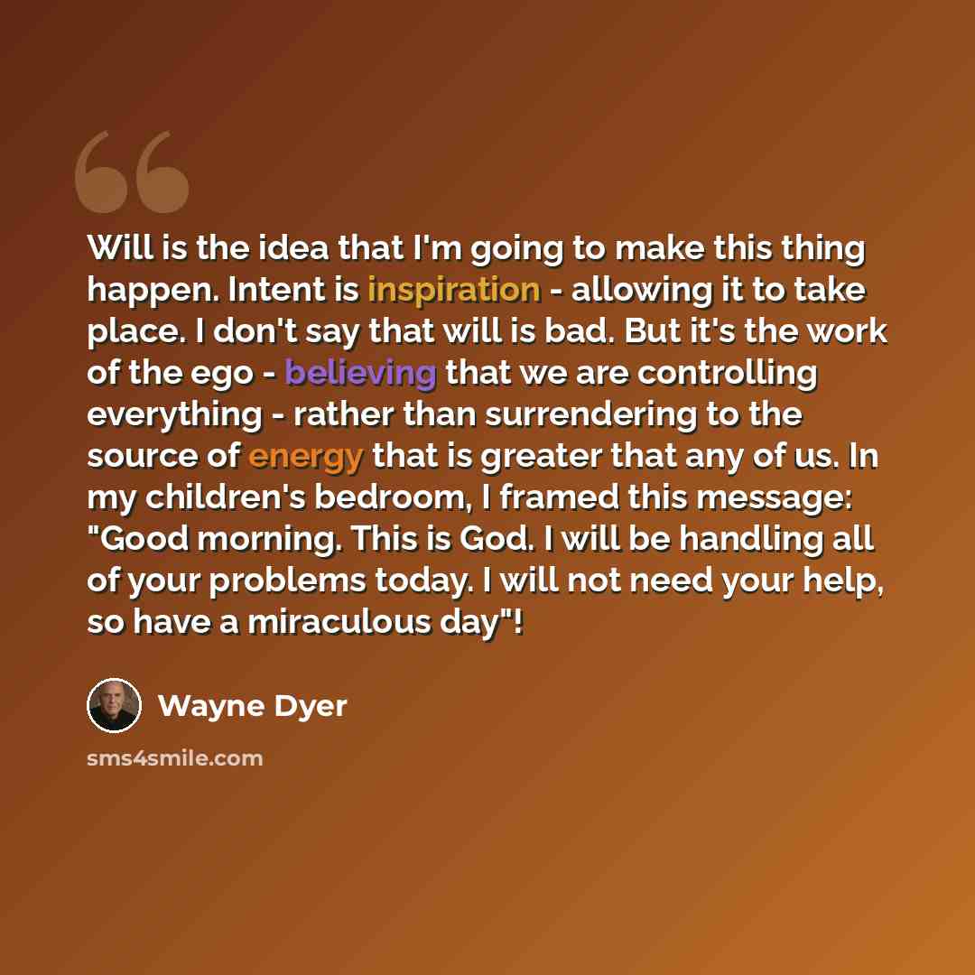 “Will is the idea that I'm going to make this thing happen. Intent is inspiration - allowing it to take place. I don't say that will is bad. But it's the work of the ego - believing that we are controlling everything - rather than surrendering to the source of energy that is greater that any of us…” quote by Wayne Dyer