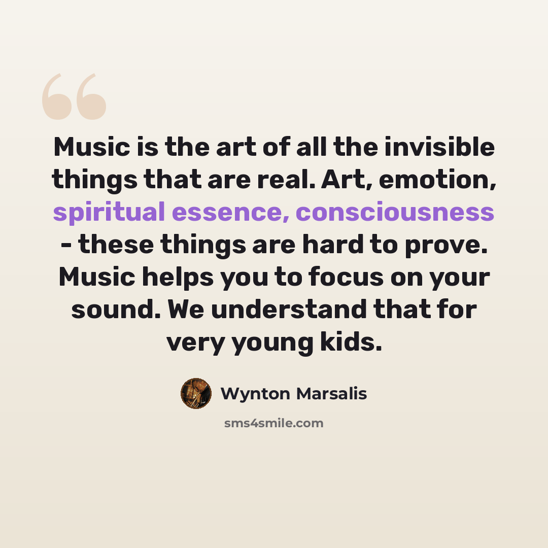 “Music is the art of all the invisible things that are real. Art, emotion, spiritual essence, consciousness - these things are hard to prove. Music helps you to focus on your sound. We understand that for very young kids.” quote by Wynton Marsalis