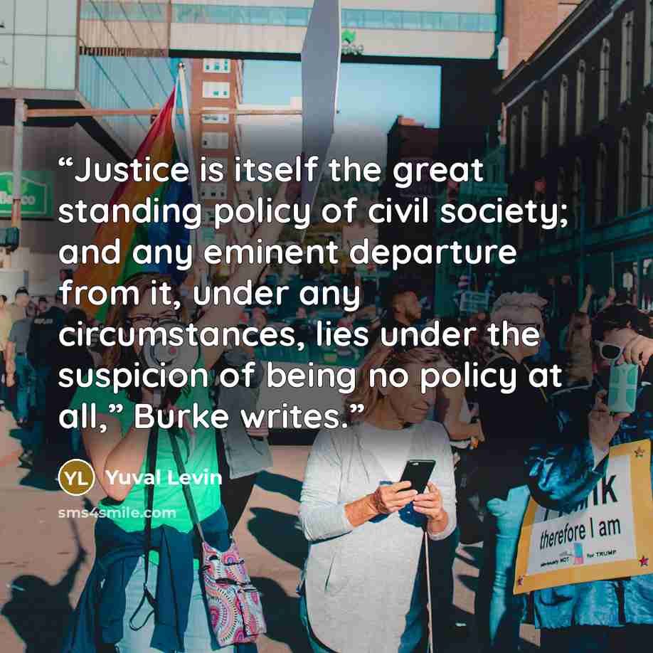 “Justice is itself the great standing policy of civil society; and any eminent departure from it, under any circumstances, lies under the suspicion of being no policy at all,” Burke writes.” quote by Yuval Levin