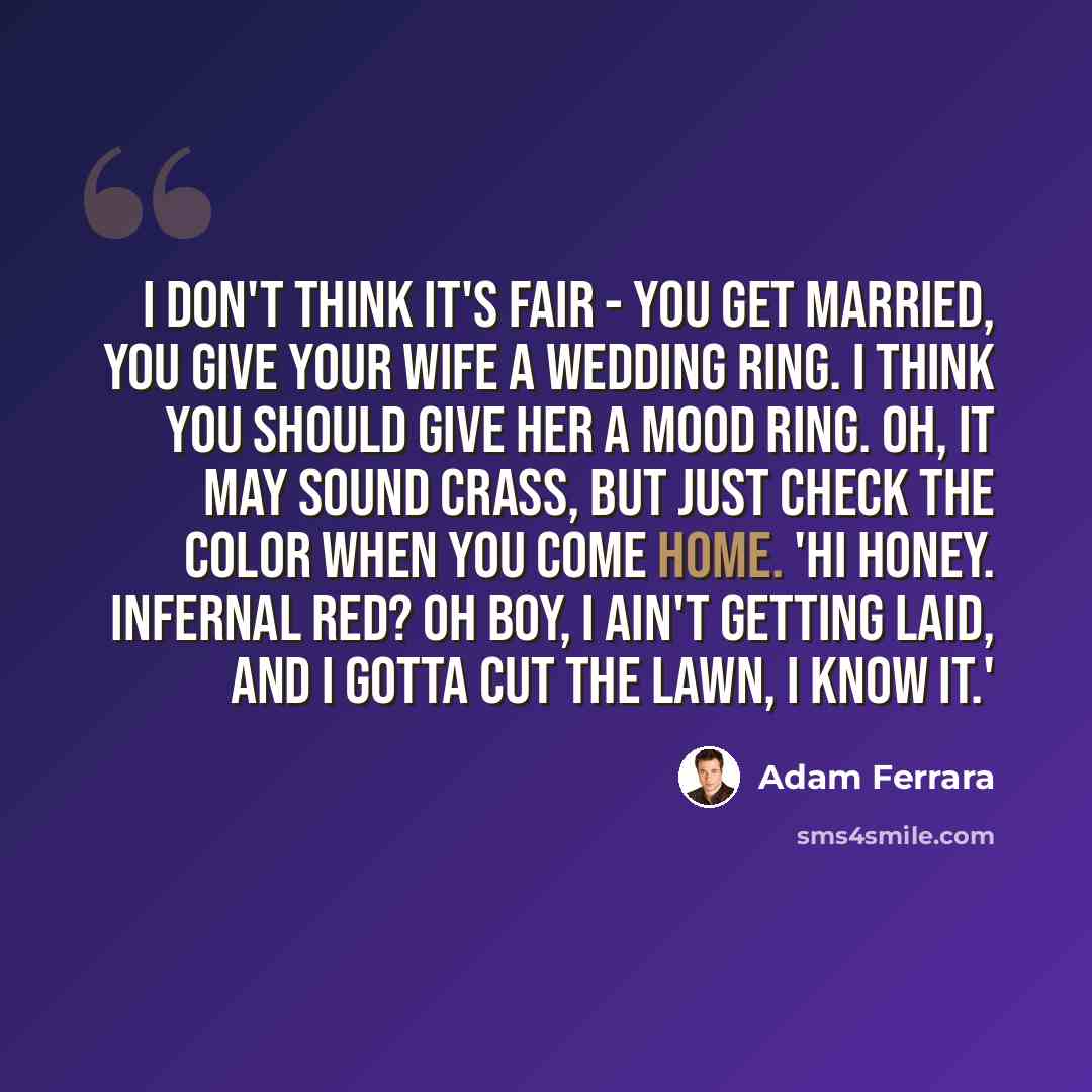 “I don't think it's fair - you get married, you give your wife a wedding ring. I think you should give her a mood ring. Oh, it may sound crass, but just check the color when you come home. 'Hi honey. Infernal red? Oh boy, I ain't getting laid, and I gotta cut the lawn, I know it.'” quote by Adam Ferrara