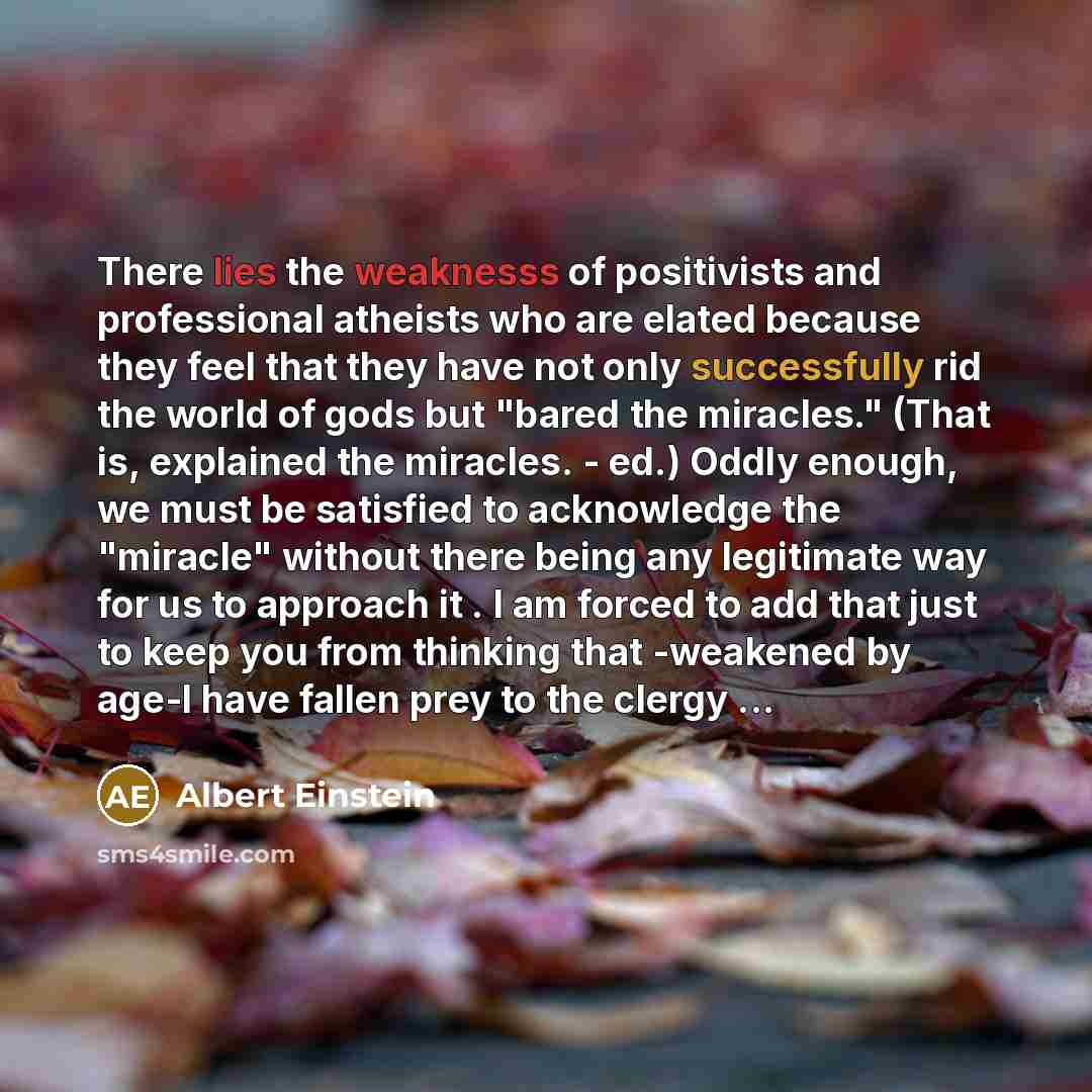 “There lies the weaknesss of positivists and professional atheists who are elated because they feel that they have not only successfully rid the world of gods but "bared the miracles." (That is, explained the miracles. - ed.) Oddly enough, we must be satisfied to acknowledge the "miracle" without…” quote by Albert Einstein