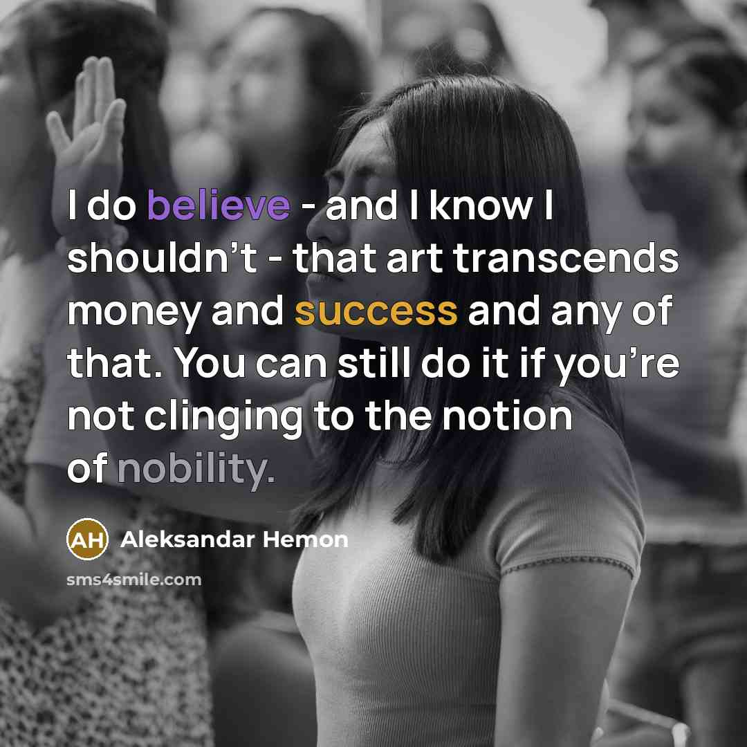 “I do believe - and I know I shouldn't - that art transcends money and success and any of that. You can still do it if you're not clinging to the notion of nobility.” quote by Aleksandar Hemon
