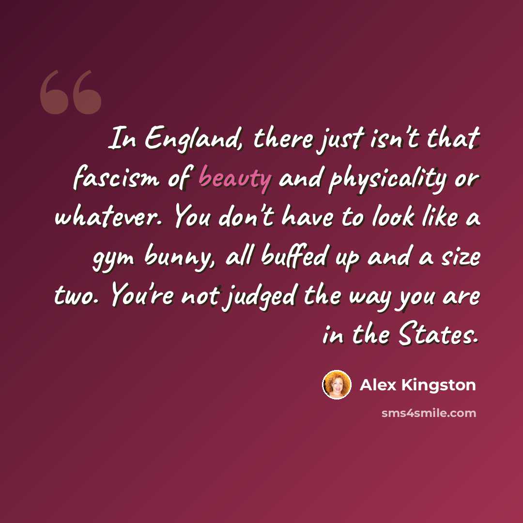 “In England, there just isn't that fascism of beauty and physicality or whatever. You don't have to look like a gym bunny, all buffed up and a size two. You're not judged the way you are in the States.” quote by Alex Kingston