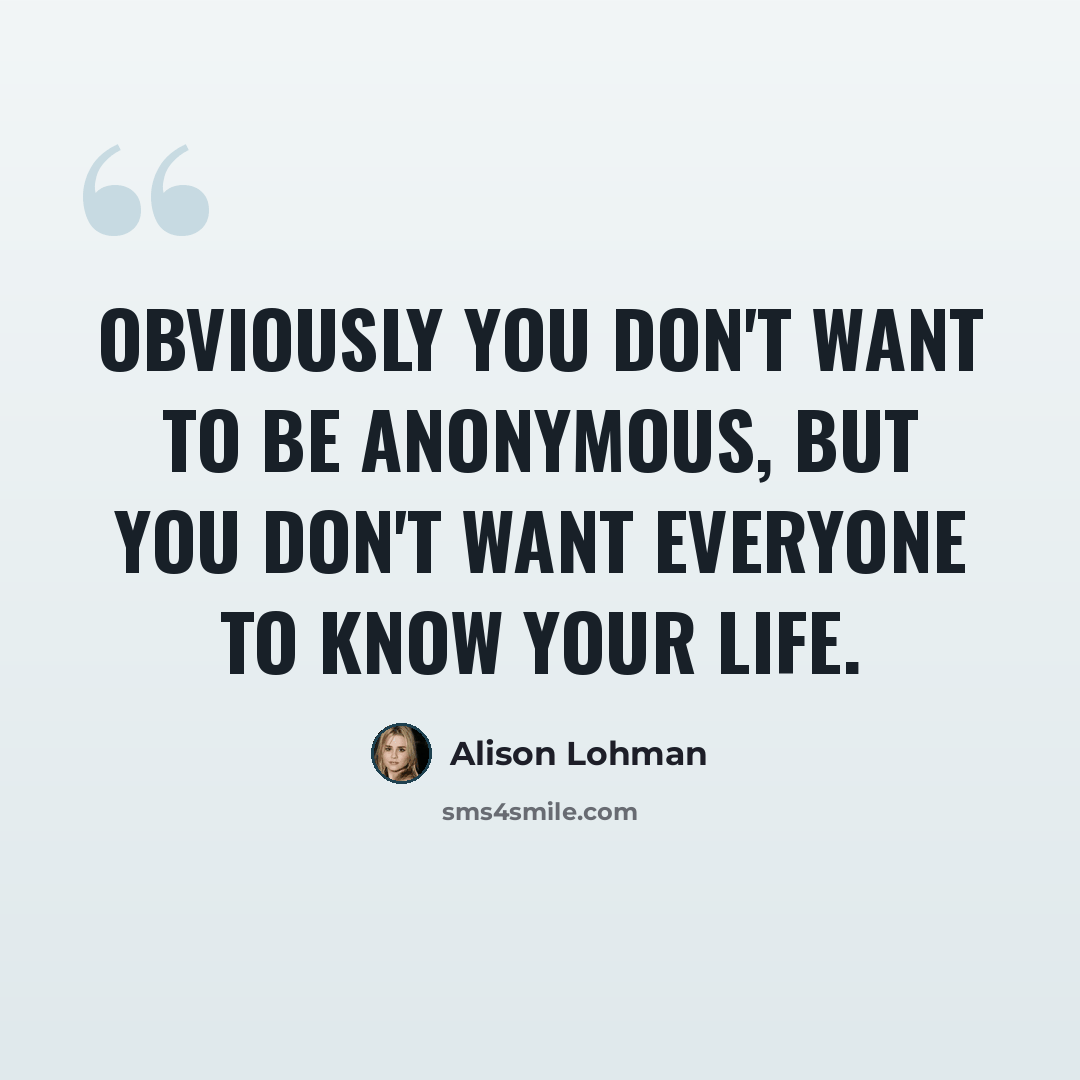 “Obviously you don't want to be anonymous, but you don't want everyone to know your life.” quote by Alison Lohman