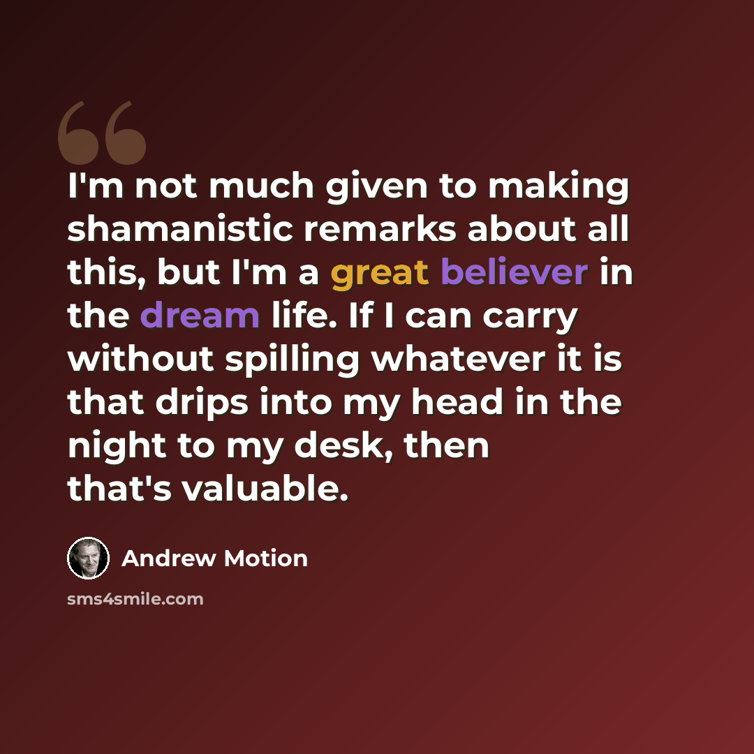 “I'm not much given to making shamanistic remarks about all this, but I'm a great believer in the dream life. If I can carry without spilling whatever it is that drips into my head in the night to my desk, then that's valuable.” quote by Andrew Motion
