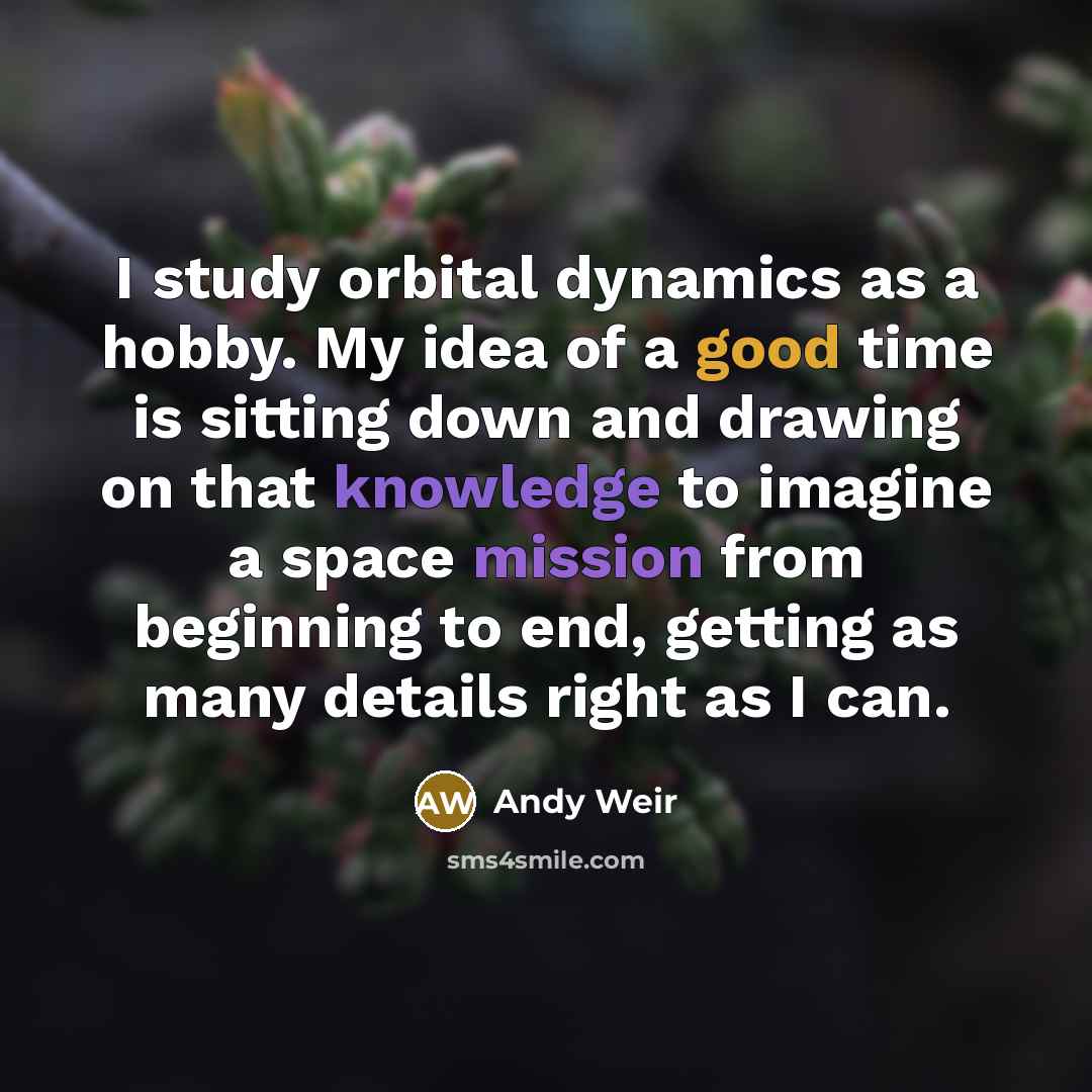 “I study orbital dynamics as a hobby. My idea of a good time is sitting down and drawing on that knowledge to imagine a space mission from beginning to end, getting as many details right as I can.” quote by Andy Weir