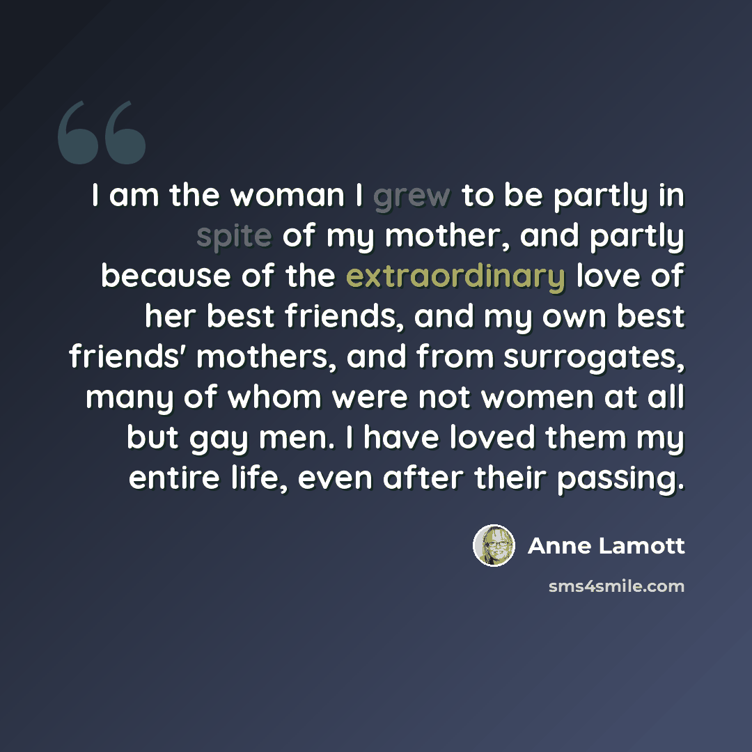 “I am the woman I grew to be partly in spite of my mother, and partly because of the extraordinary love of her best friends, and my own best friends' mothers, and from surrogates, many of whom were not women at all but gay men. I have loved them my entire life, even after their passing.” quote by Anne Lamott