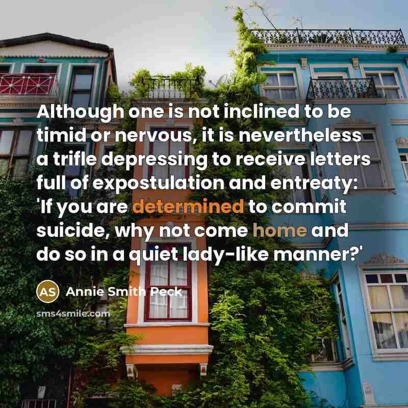 “Although one is not inclined to be timid or nervous, it is nevertheless a trifle depressing to receive letters full of expostulation and entreaty: 'If you are determined to commit suicide, why not come home and do so in a quiet lady-like manner?'” quote by Annie Smith Peck