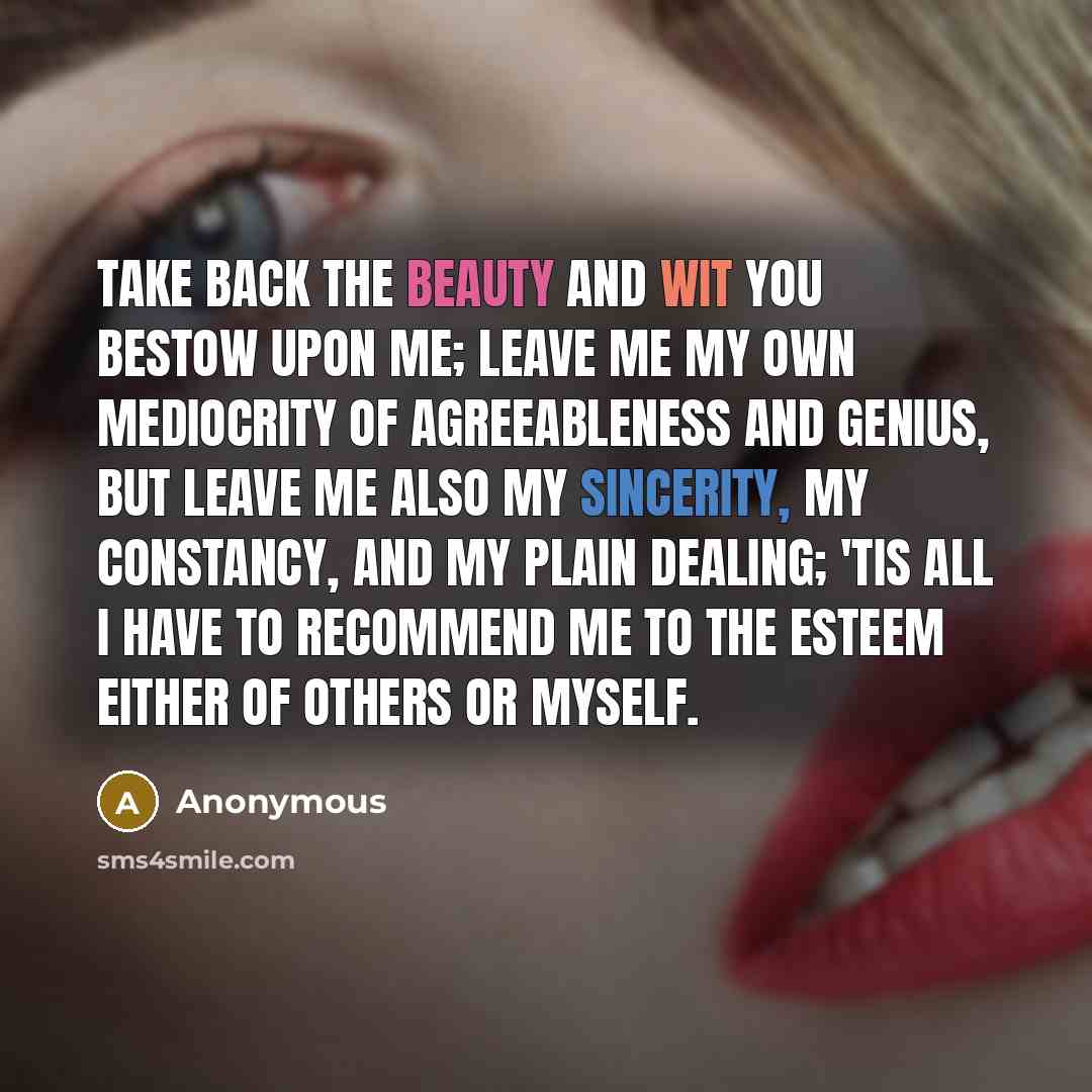 “Take back the beauty and wit you bestow upon me; leave me my own mediocrity of agreeableness and genius, but leave me also my sincerity, my constancy, and my plain dealing; 'Tis all I have to recommend me to the esteem either of others or myself.” quote by Anonymous