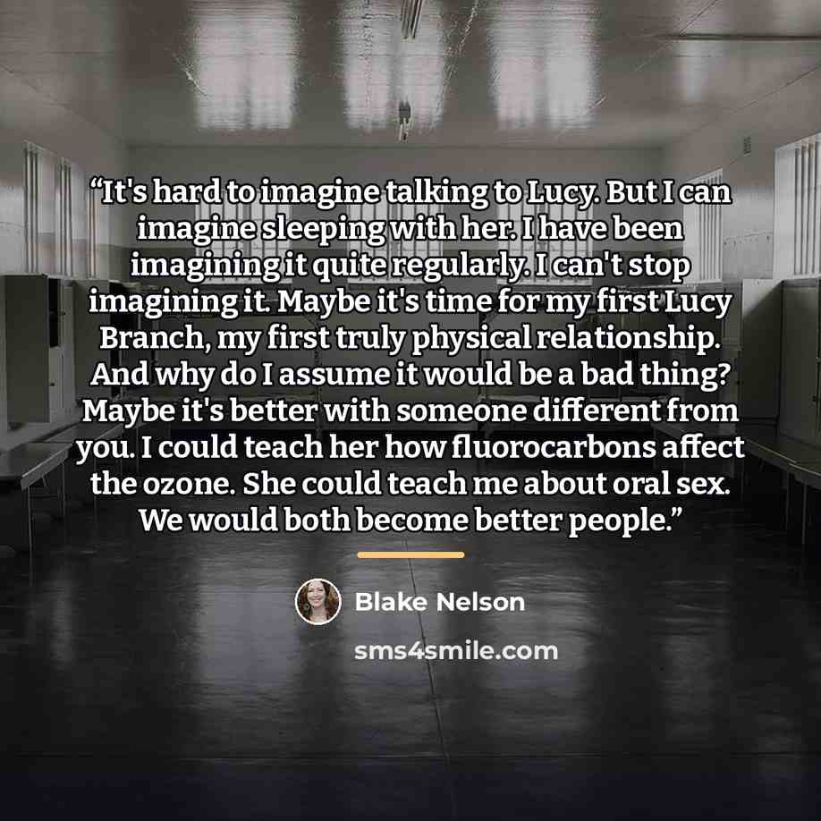“It's hard to imagine talking to Lucy. But I can imagine sleeping with her. I have been imagining it quite regularly. I can't stop imagining it. Maybe it's time for my first Lucy Branch, my first truly physical relationship. And why do I assume it would be a bad thing? Maybe it's better with…” quote by Blake Nelson