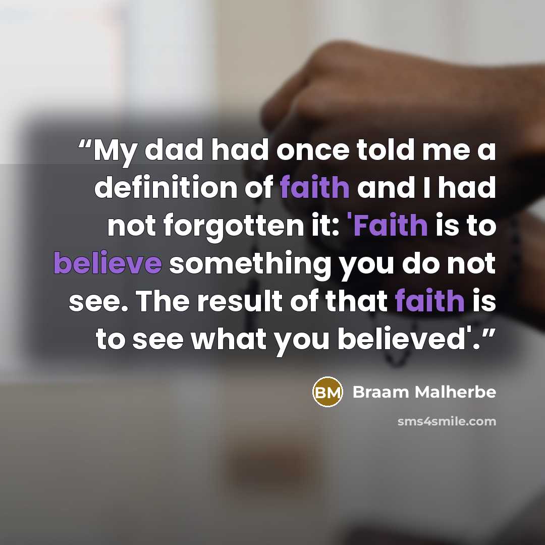 “My dad had once told me a definition of faith and I had not forgotten it: 'Faith is to believe something you do not see. The result of that faith is to see what you believed'.” quote by Braam Malherbe