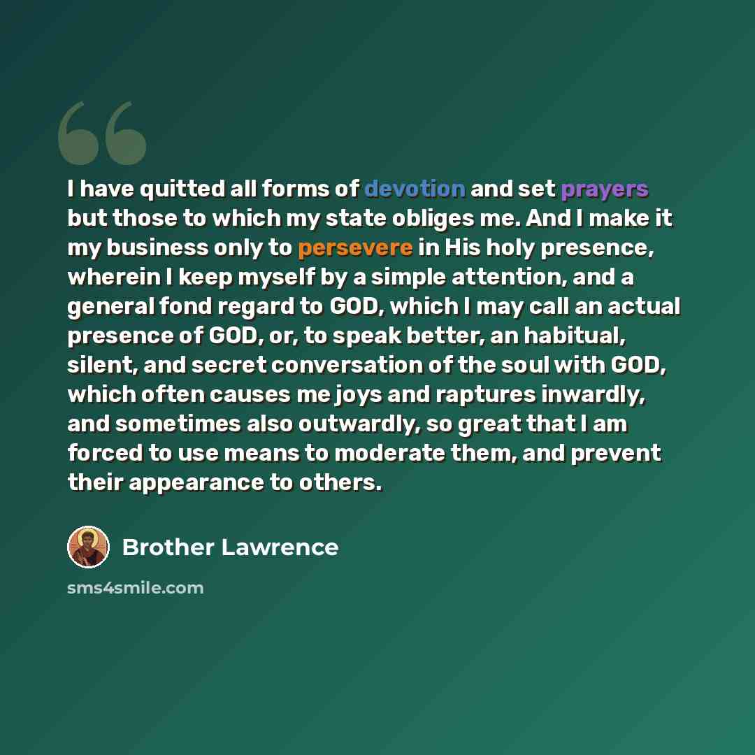 “I have quitted all forms of devotion and set prayers but those to which my state obliges me. And I make it my business only to persevere in His holy presence, wherein I keep myself by a simple attention, and a general fond regard to GOD, which I may call an actual presence of GOD, or, to speak…” quote by Brother Lawrence