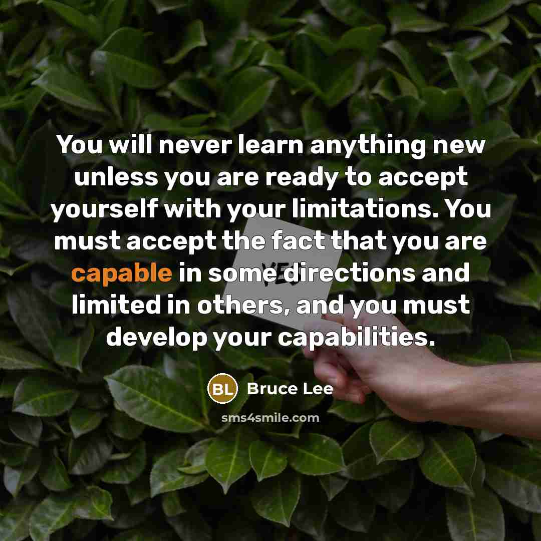 “You will never learn anything new unless you are ready to accept yourself with your limitations. You must accept the fact that you are capable in some directions and limited in others, and you must develop your capabilities.” quote by Bruce Lee