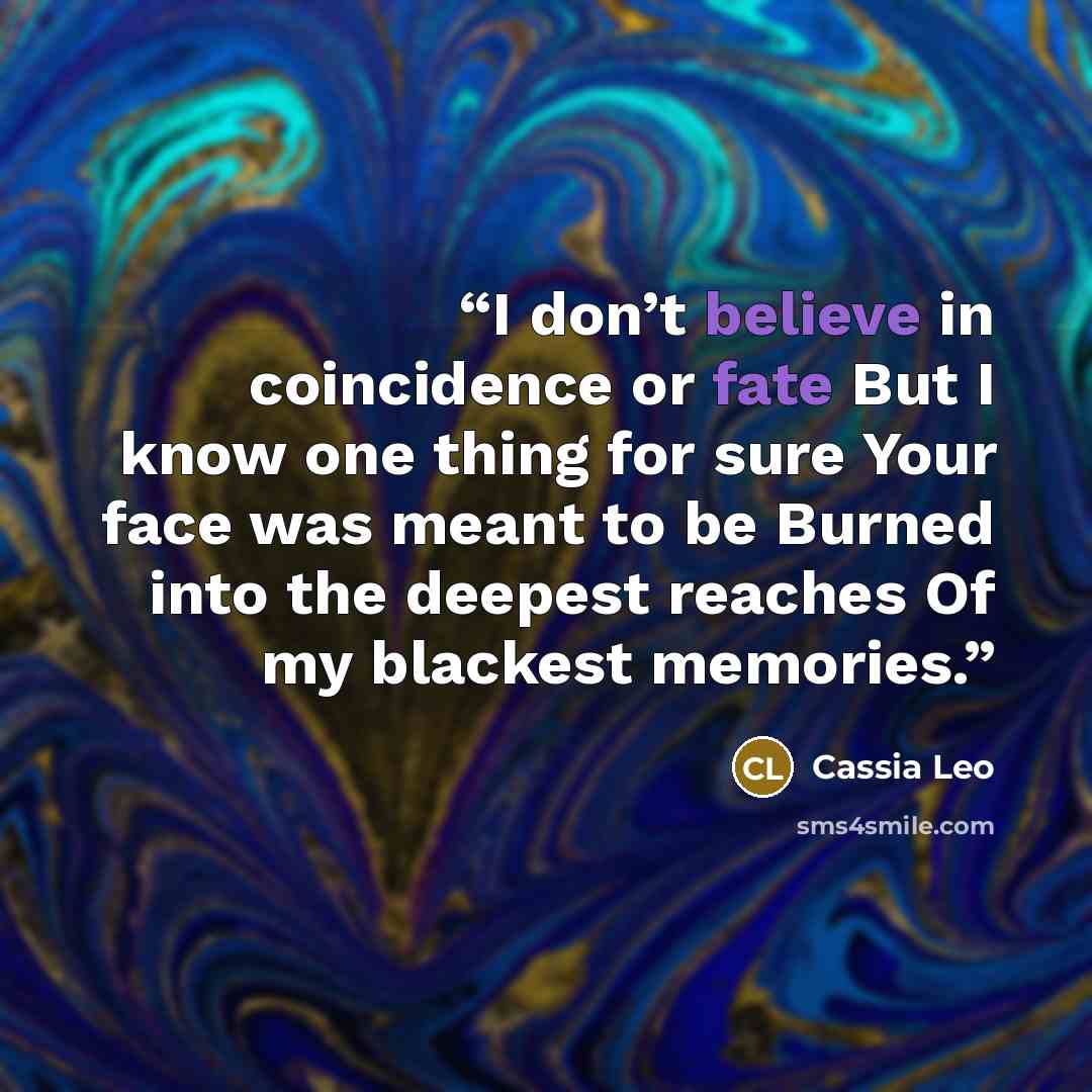 “I don’t believe in coincidence or fate But I know one thing for sure Your face was meant to be Burned into the deepest reaches Of my blackest memories.” quote by Cassia Leo