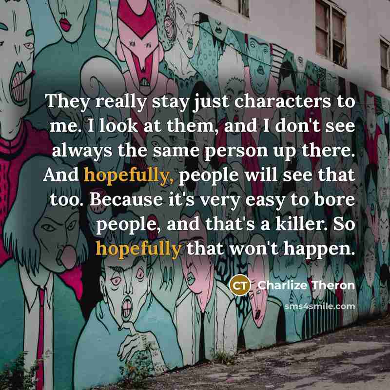 “They really stay just characters to me. I look at them, and I don't see always the same person up there. And hopefully, people will see that too. Because it's very easy to bore people, and that's a killer. So hopefully that won't happen.” quote by Charlize Theron
