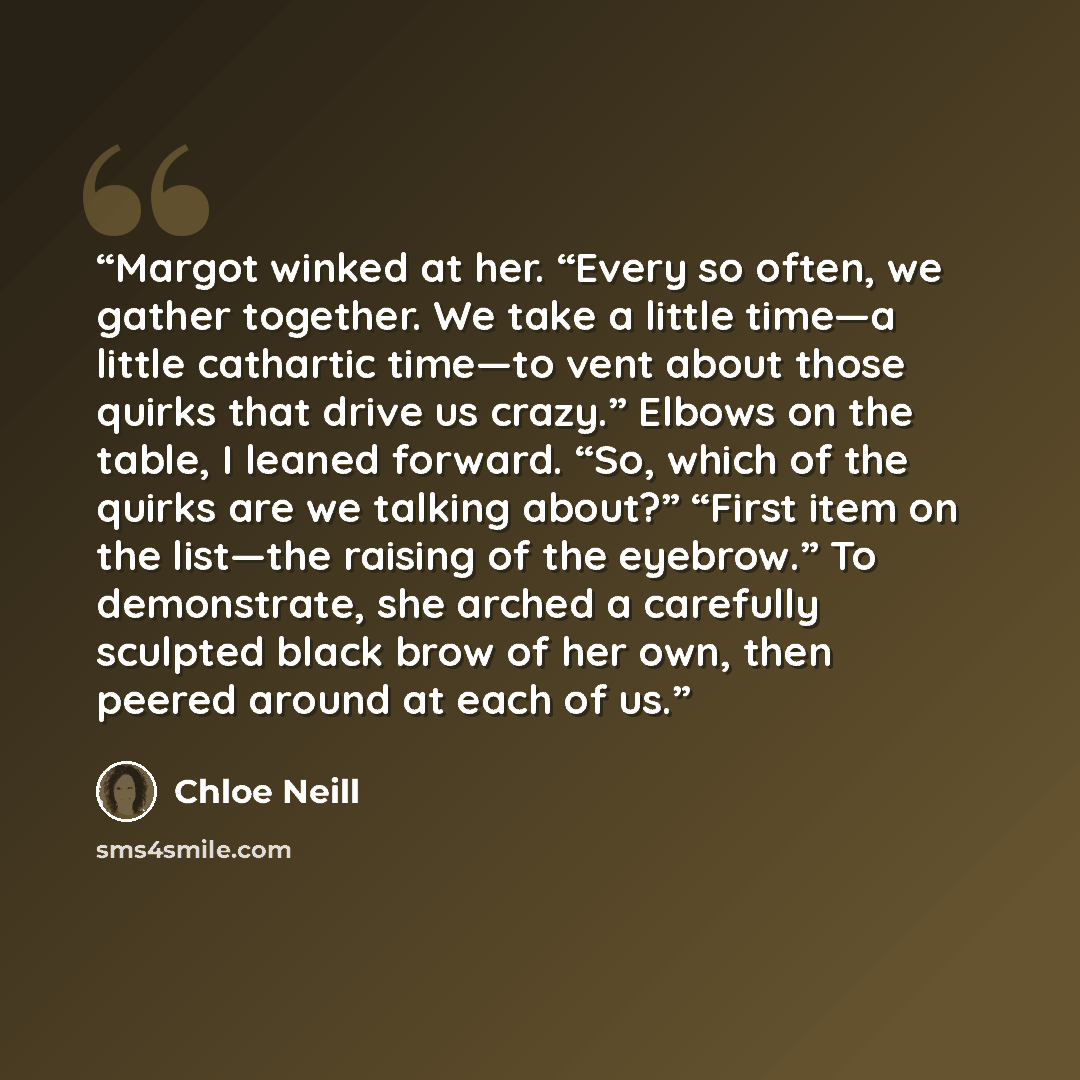 “Margot winked at her. “Every so often, we gather together. We take a little time—a little cathartic time—to vent about those quirks that drive us crazy.” Elbows on the table, I leaned forward. “So, which of the quirks are we talking about?” “First item on the list—the raising of the eyebrow.” To…” quote by Chloe Neill
