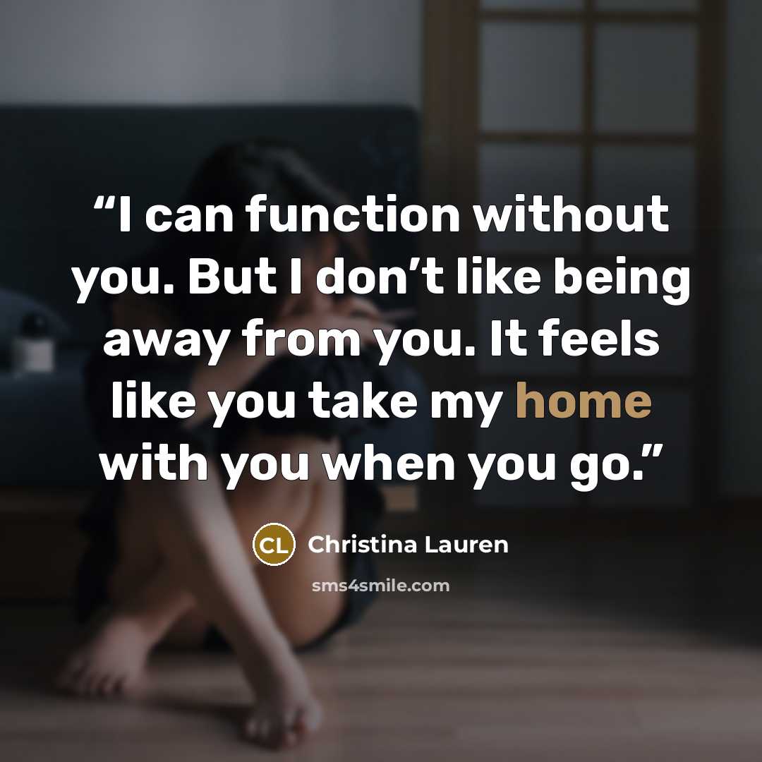 “I can function without you. But I don’t like being away from you. It feels like you take my home with you when you go.” quote by Christina Lauren