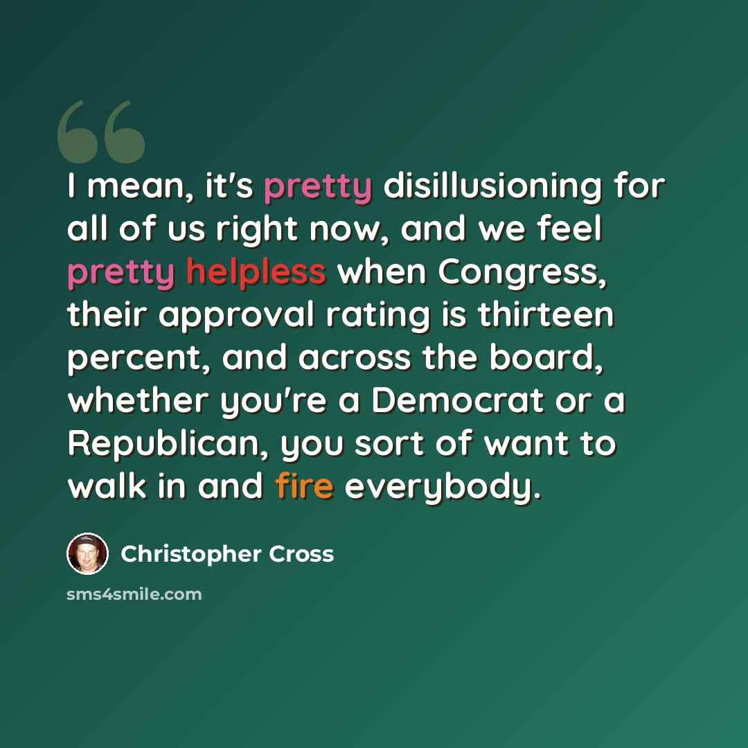 “I mean, it's pretty disillusioning for all of us right now, and we feel pretty helpless when Congress, their approval rating is thirteen percent, and across the board, whether you're a Democrat or a Republican, you sort of want to walk in and fire everybody.” quote by Christopher Cross