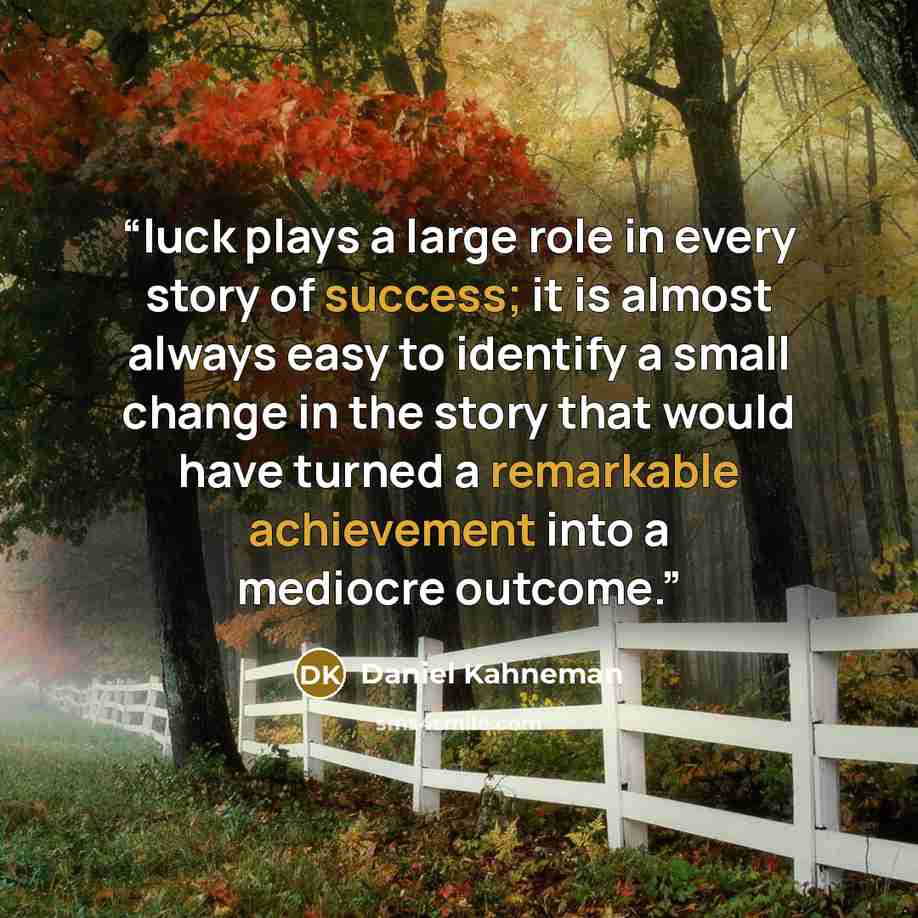 “luck plays a large role in every story of success; it is almost always easy to identify a small change in the story that would have turned a remarkable achievement into a mediocre outcome.” quote by Daniel Kahneman