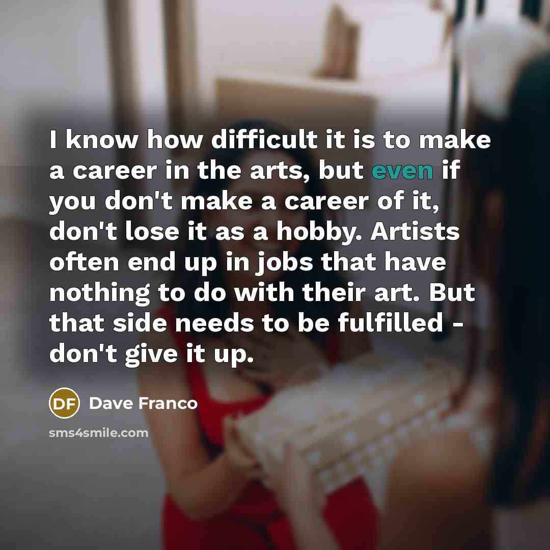 “I know how difficult it is to make a career in the arts, but even if you don't make a career of it, don't lose it as a hobby. Artists often end up in jobs that have nothing to do with their art. But that side needs to be fulfilled - don't give it up.” quote by Dave Franco