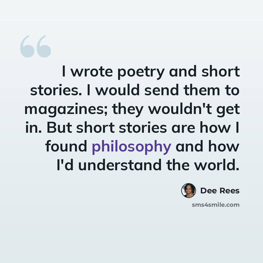 “I wrote poetry and short stories. I would send them to magazines; they wouldn't get in. But short stories are how I found philosophy and how I'd understand the world.” quote by Dee Rees
