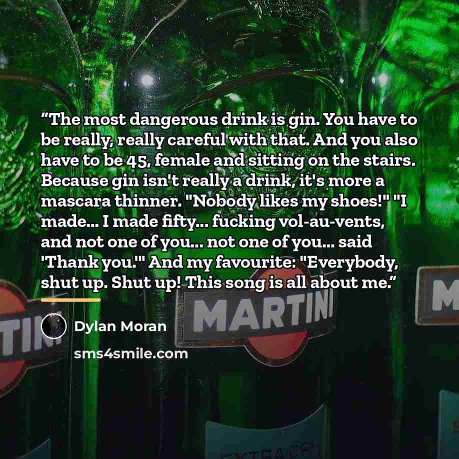 “The most dangerous drink is gin. You have to be really, really careful with that. And you also have to be 45, female and sitting on the stairs. Because gin isn't really a drink, it's more a mascara thinner. "Nobody likes my shoes!" "I made... I made fifty... fucking vol-au-vents, and not one of…” quote by Dylan Moran