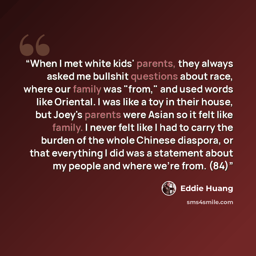 “When I met white kids' parents, they always asked me bullshit questions about race, where our family was "from," and used words like Oriental. I was like a toy in their house, but Joey's parents were Asian so it felt like family. I never felt like I had to carry the burden of the whole Chinese…” quote by Eddie Huang