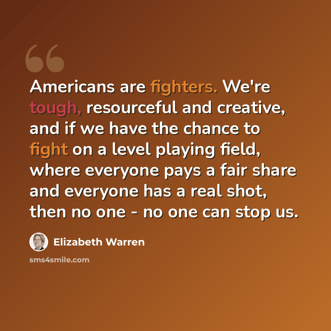 “Americans are fighters. We're tough, resourceful and creative, and if we have the chance to fight on a level playing field, where everyone pays a fair share and everyone has a real shot, then no one - no one can stop us.” quote by Elizabeth Warren