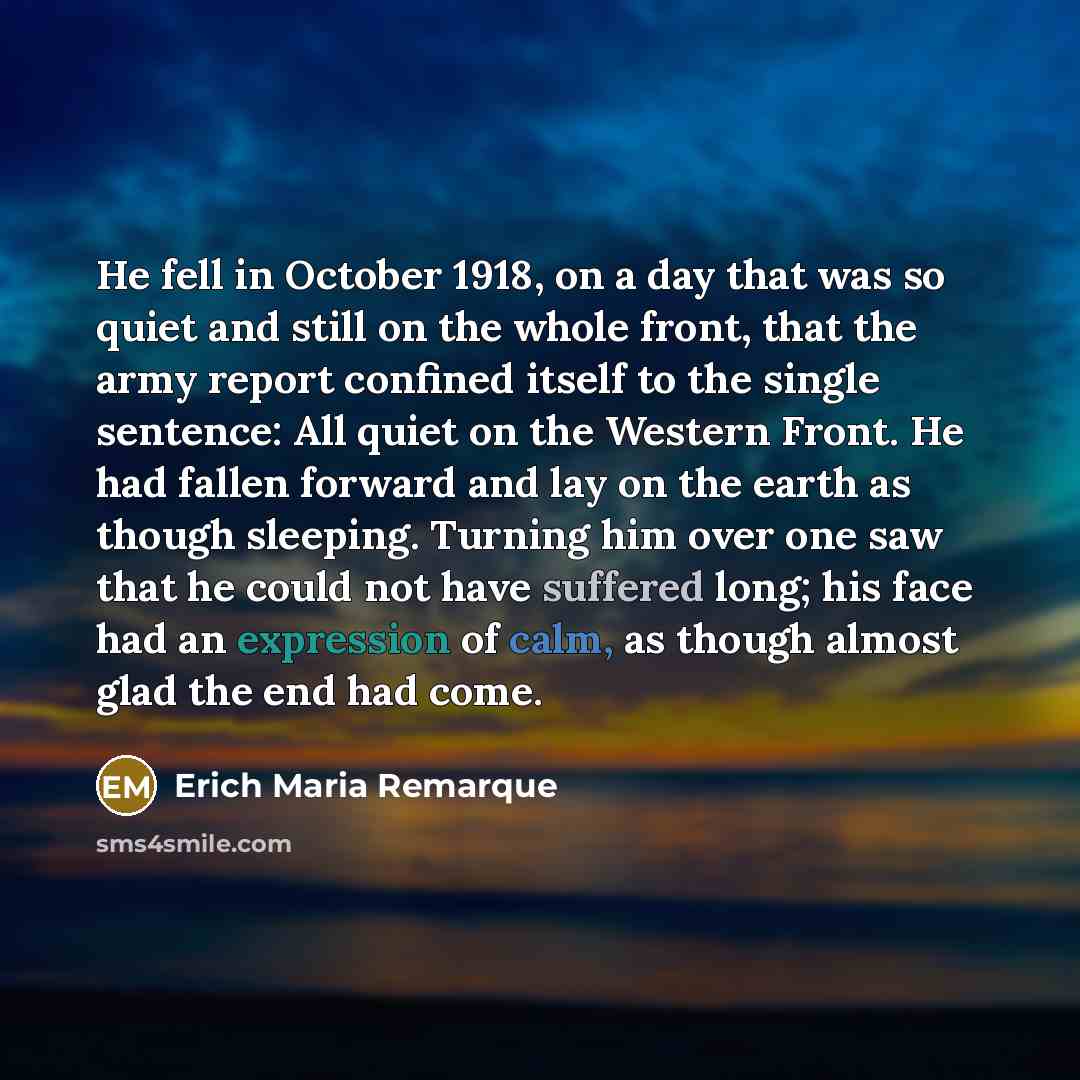 “He fell in October 1918, on a day that was so quiet and still on the whole front, that the army report confined itself to the single sentence: All quiet on the Western Front. He had fallen forward and lay on the earth as though sleeping. Turning him over one saw that he could not have suffered…” quote by Erich Maria Remarque