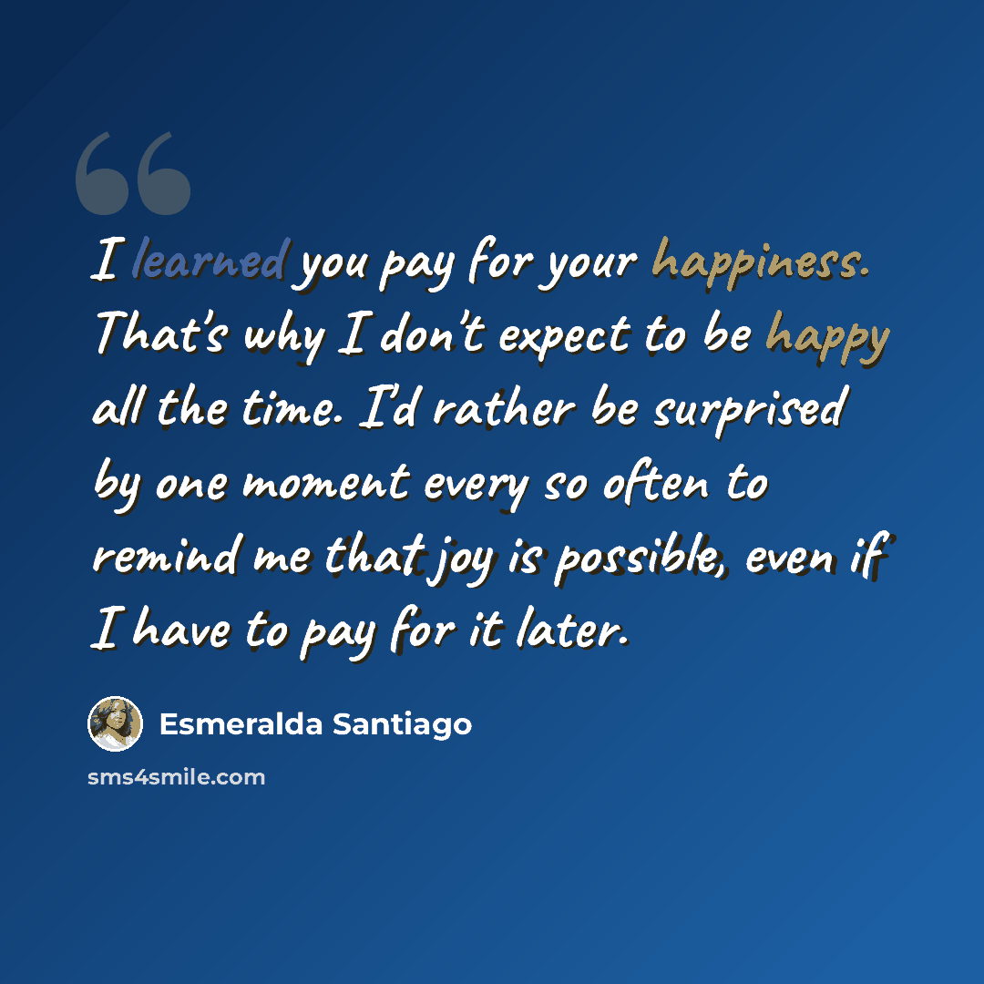 “I learned you pay for your happiness. That's why I don't expect to be happy all the time. I'd rather be surprised by one moment every so often to remind me that joy is possible, even if I have to pay for it later.” quote by Esmeralda Santiago