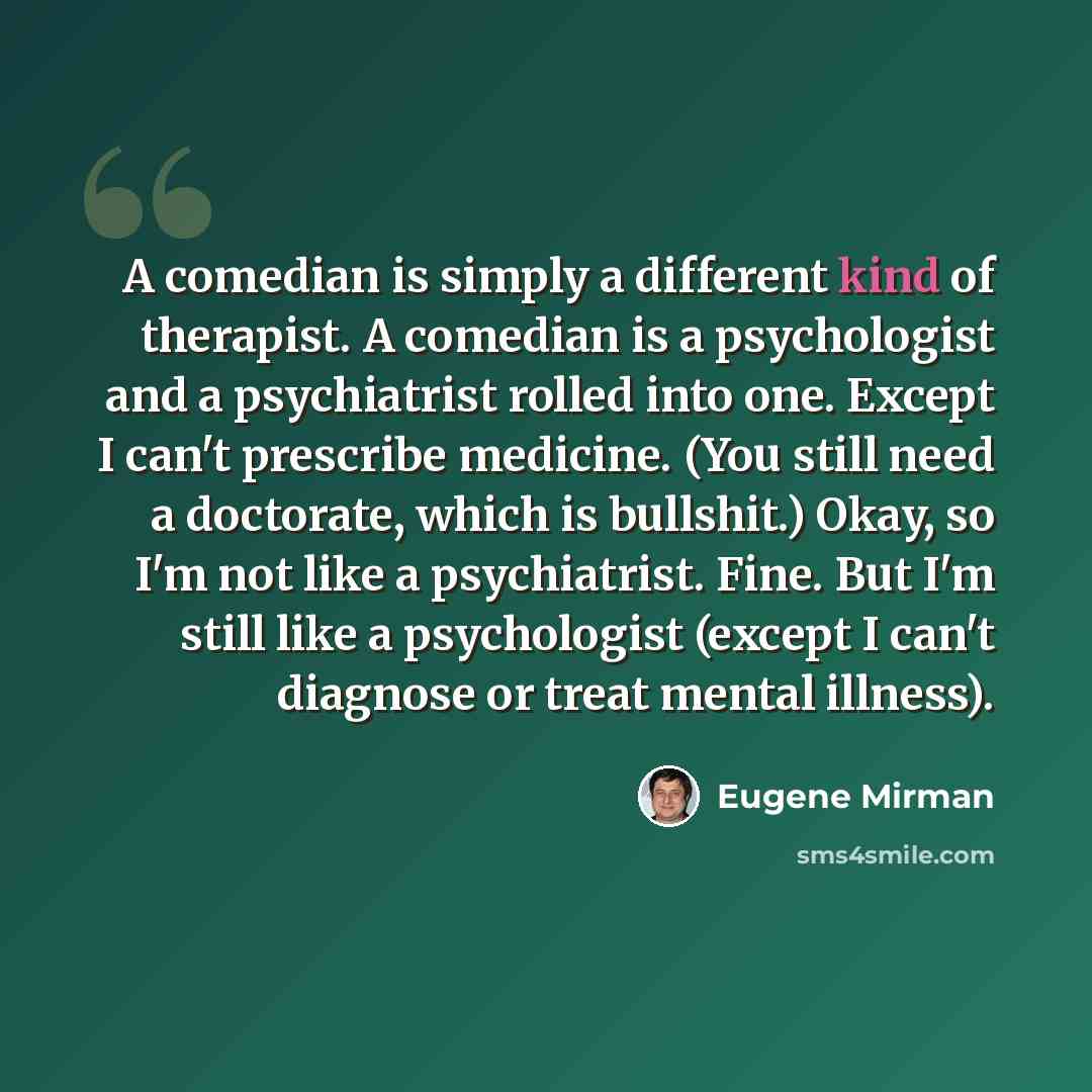 “A comedian is simply a different kind of therapist. A comedian is a psychologist and a psychiatrist rolled into one. Except I can't prescribe medicine. (You still need a doctorate, which is bullshit.) Okay, so I'm not like a psychiatrist. Fine. But I'm still like a psychologist (except I can't…” quote by Eugene Mirman