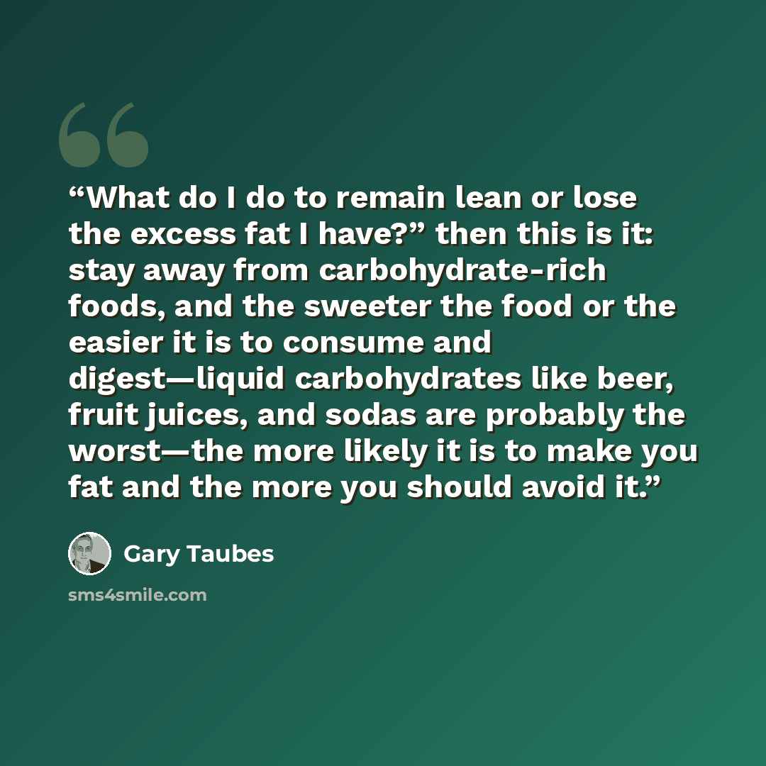 “What do I do to remain lean or lose the excess fat I have?” then this is it: stay away from carbohydrate-rich foods, and the sweeter the food or the easier it is to consume and digest—liquid carbohydrates like beer, fruit juices, and sodas are probably the worst—the more likely it is to make you…” quote by Gary Taubes