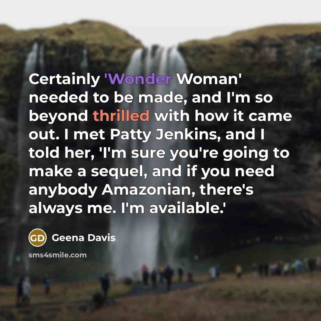 “Certainly 'Wonder Woman' needed to be made, and I'm so beyond thrilled with how it came out. I met Patty Jenkins, and I told her, 'I'm sure you're going to make a sequel, and if you need anybody Amazonian, there's always me. I'm available.'” quote by Geena Davis