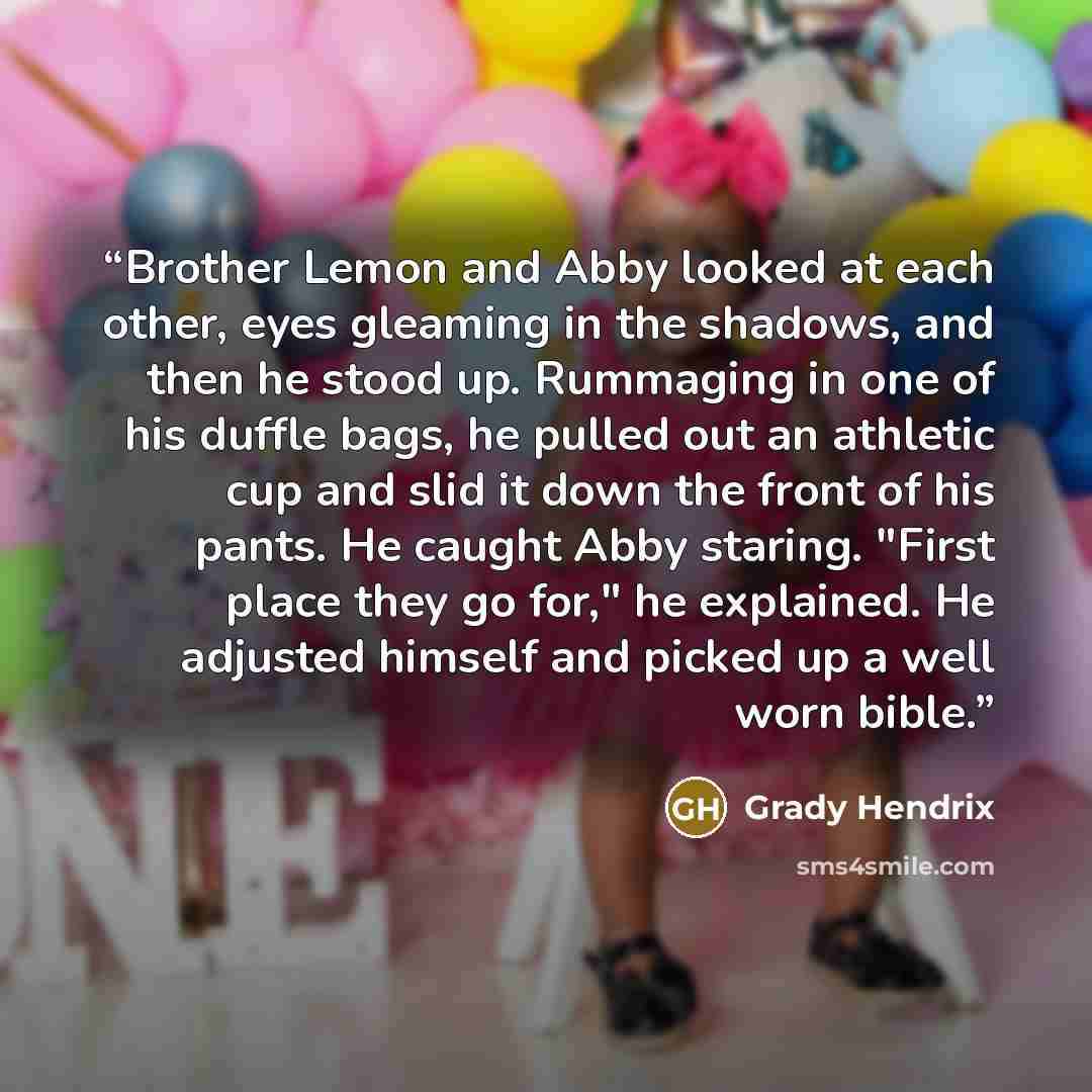 “Brother Lemon and Abby looked at each other, eyes gleaming in the shadows, and then he stood up. Rummaging in one of his duffle bags, he pulled out an athletic cup and slid it down the front of his pants. He caught Abby staring. "First place they go for," he explained. He adjusted himself and…” quote by Grady Hendrix