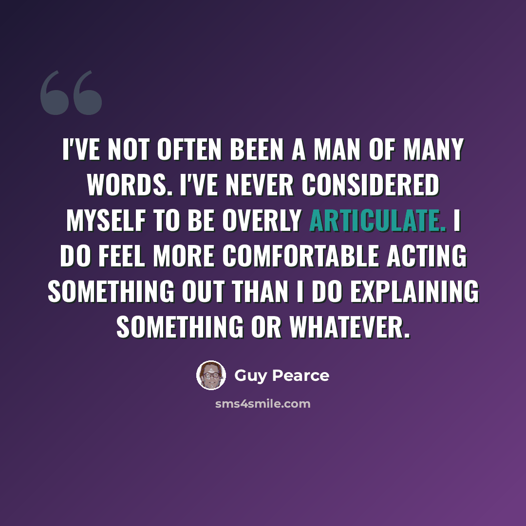 “I've not often been a man of many words. I've never considered myself to be overly articulate. I do feel more comfortable acting something out than I do explaining something or whatever.” quote by Guy Pearce