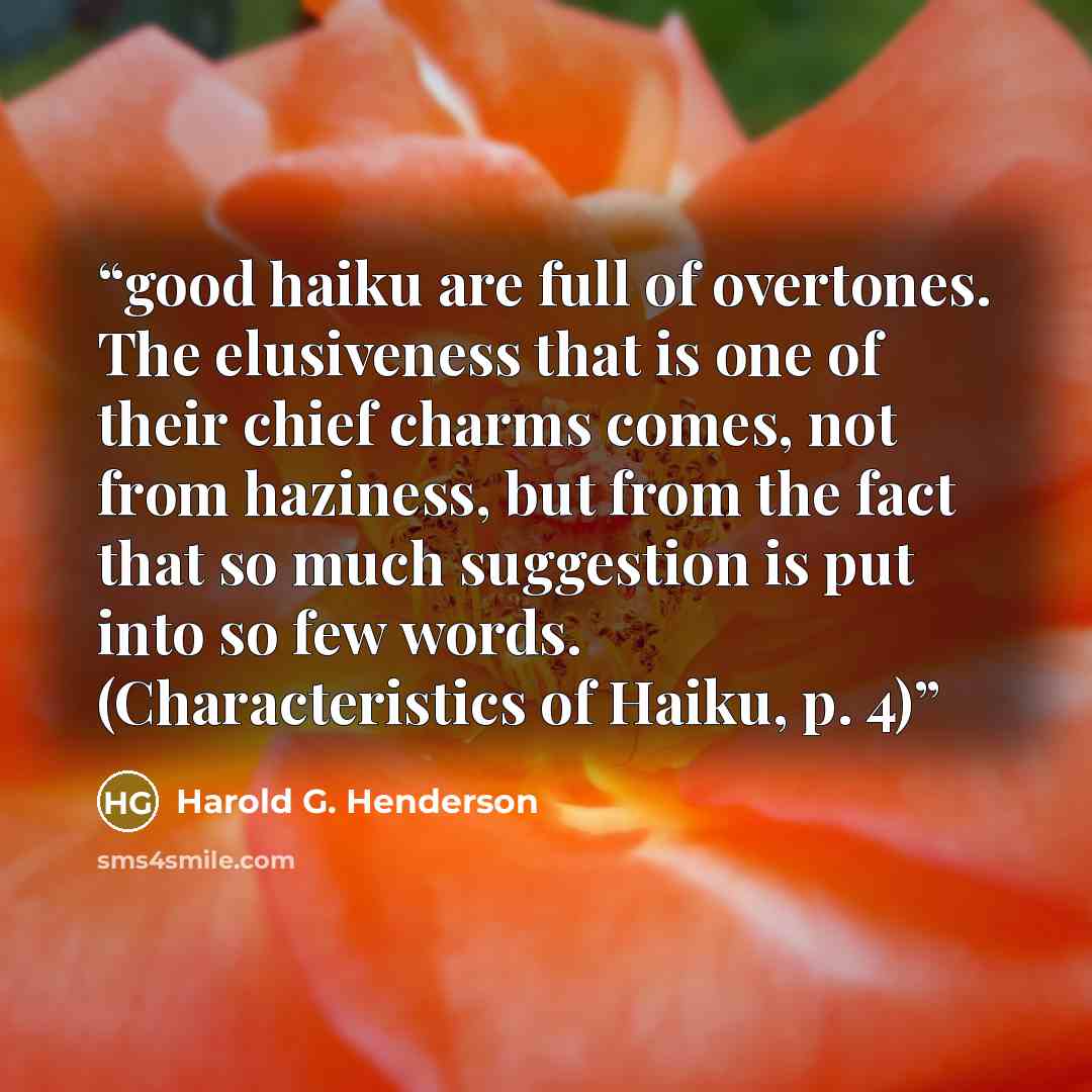 “good haiku are full of overtones. The elusiveness that is one of their chief charms comes, not from haziness, but from the fact that so much suggestion is put into so few words. (Characteristics of Haiku, p. 4)” quote by Harold G. Henderson