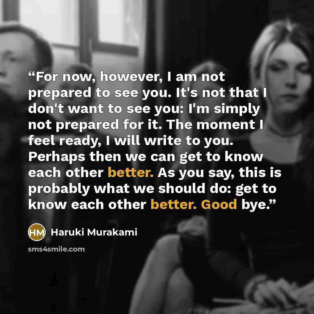 “For now, however, I am not prepared to see you. It's not that I don't want to see you: I'm simply not prepared for it. The moment I feel ready, I will write to you. Perhaps then we can get to know each other better. As you say, this is probably what we should do: get to know each other better…” quote by Haruki Murakami