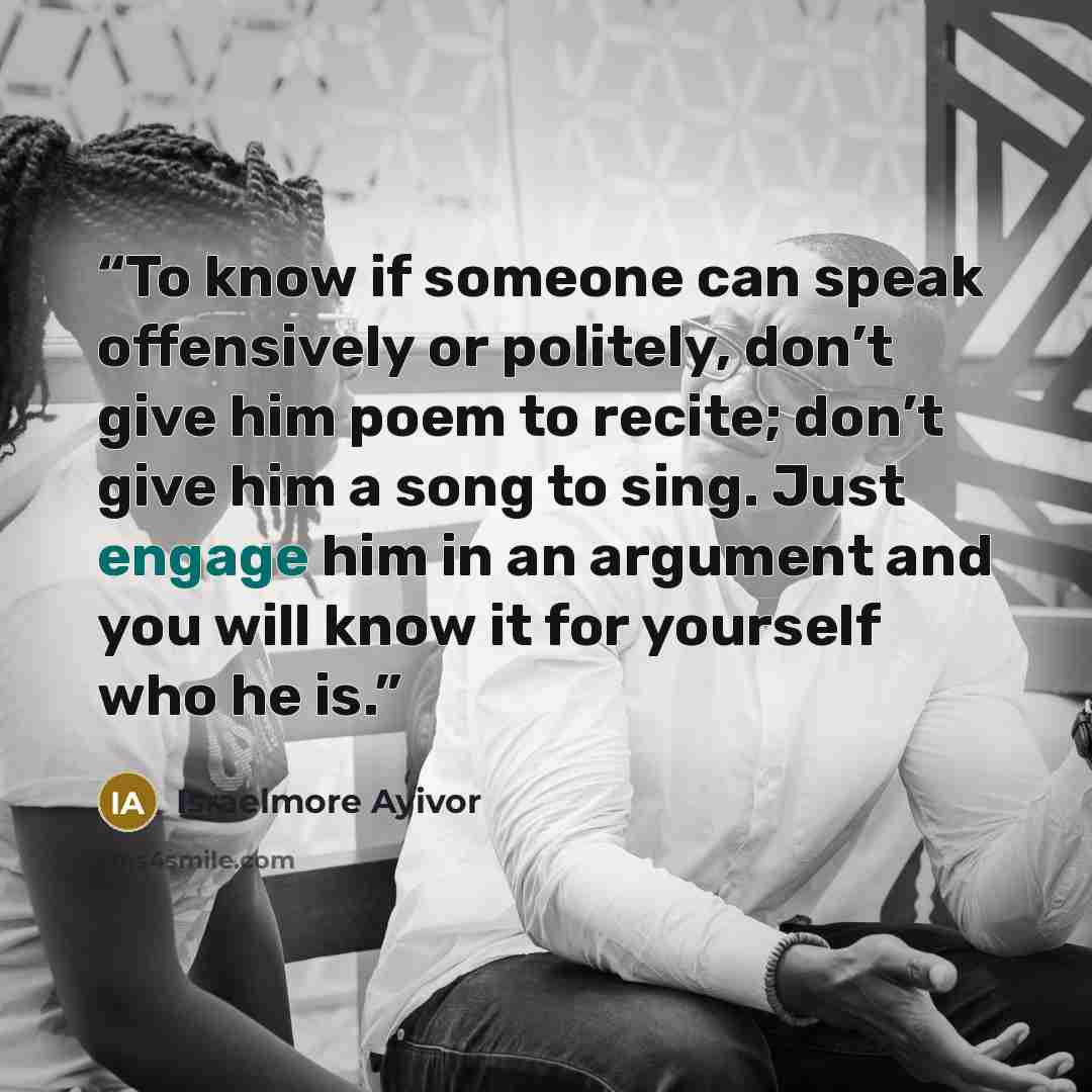 “To know if someone can speak offensively or politely, don’t give him poem to recite; don’t give him a song to sing. Just engage him in an argument and you will know it for yourself who he is.” quote by Israelmore Ayivor