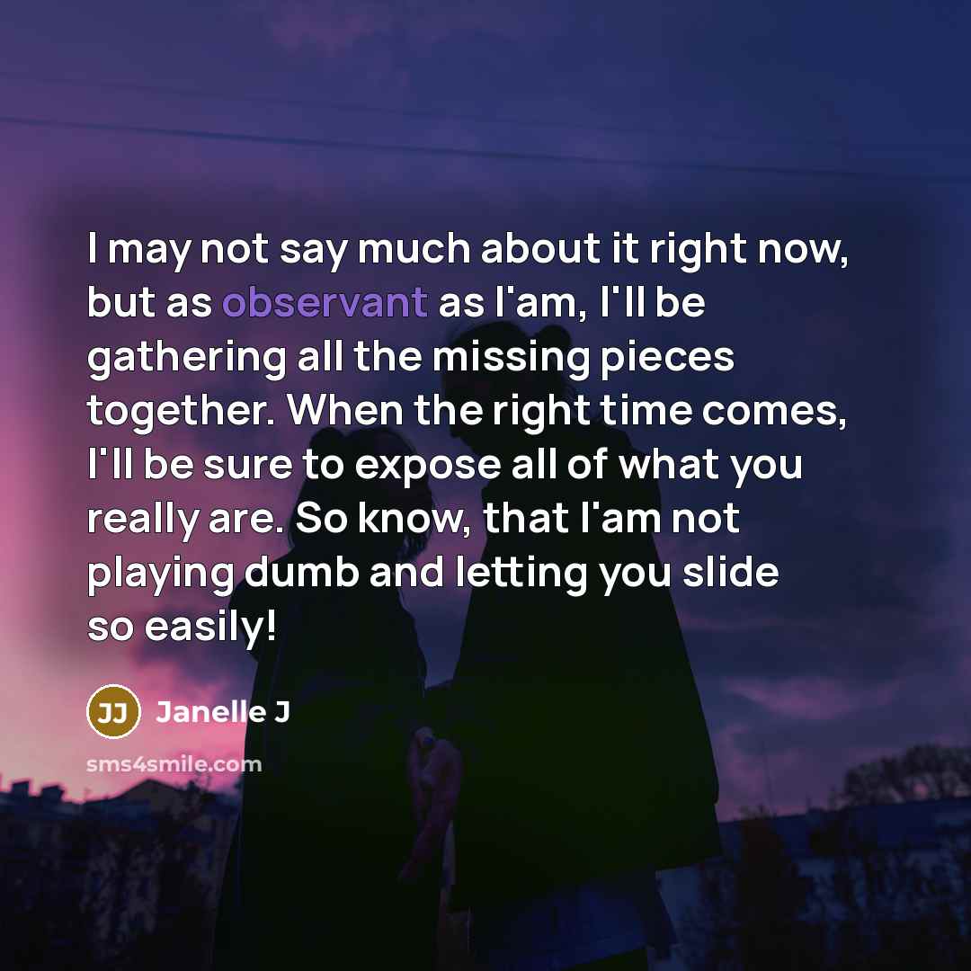 “I may not say much about it right now, but as observant as I'am, I'll be gathering all the missing pieces together. When the right time comes, I'll be sure to expose all of what you really are. So know, that I'am not playing dumb and letting you slide so easily!” quote by Janelle J