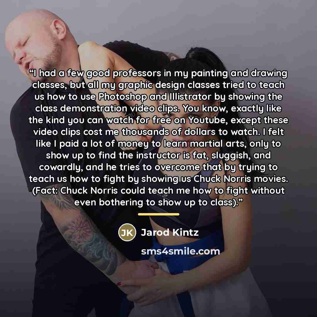 “I had a few good professors in my painting and drawing classes, but all my graphic design classes tried to teach us how to use Photoshop and Illistrator by showing the class demonstration video clips. You know, exactly like the kind you can watch for free on Youtube, except these video clips cost…” quote by Jarod Kintz